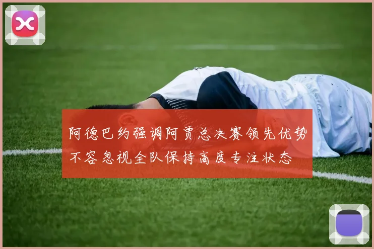 阿德巴约强调阿贾总决赛领先优势不容忽视全队保持高度专注状态