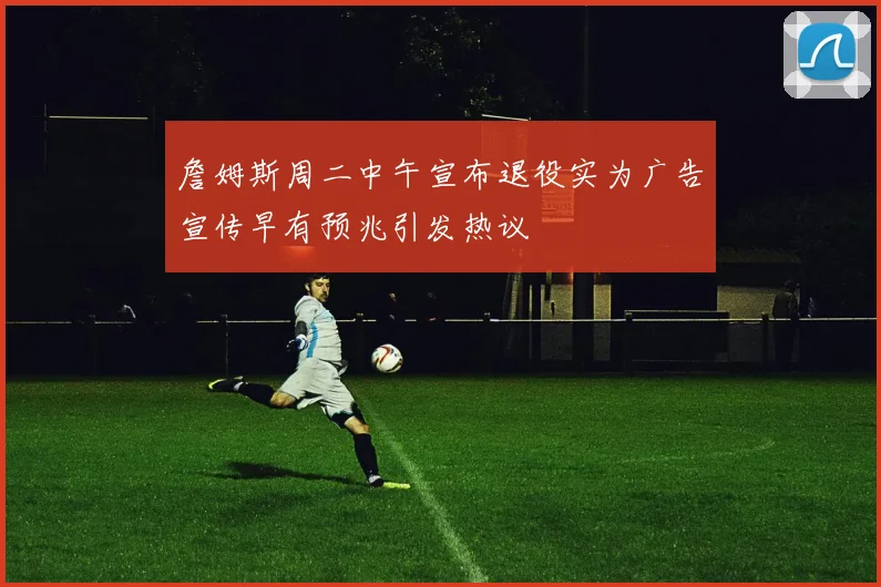 詹姆斯周二中午宣布退役实为广告宣传早有预兆引发热议