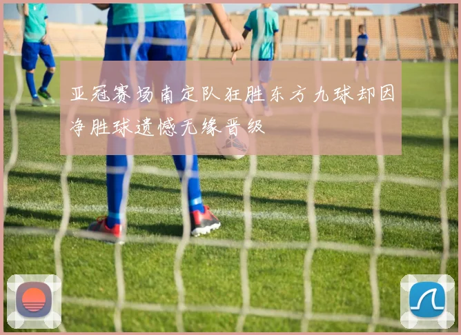 亚冠赛场南定队狂胜东方九球却因净胜球遗憾无缘晋级
