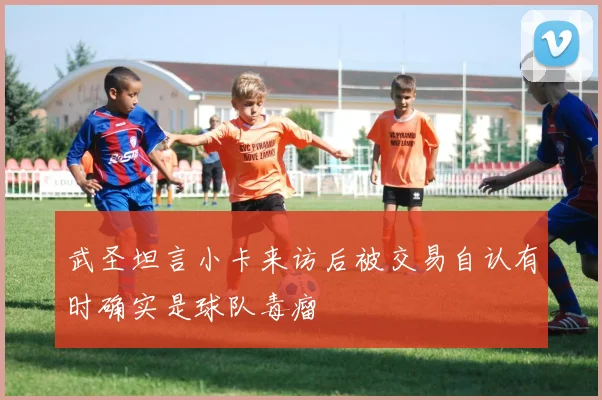 武圣坦言小卡来访后被交易自认有时确实是球队毒瘤