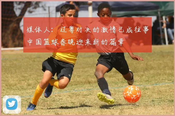 媒体人：辽粤对决的激情已成往事中国篮球春晚迎来新的篇章