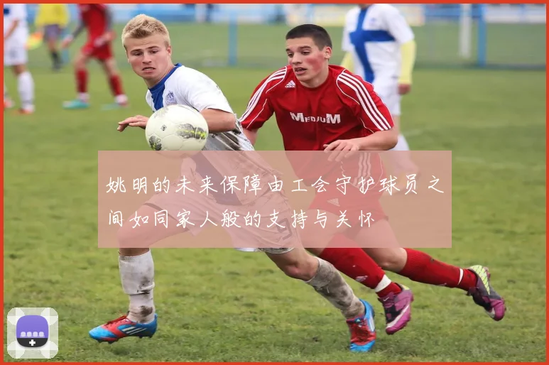 姚明的未来保障由工会守护球员之间如同家人般的支持与关怀