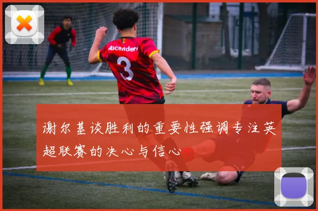 谢尔基谈胜利的重要性强调专注英超联赛的决心与信心
