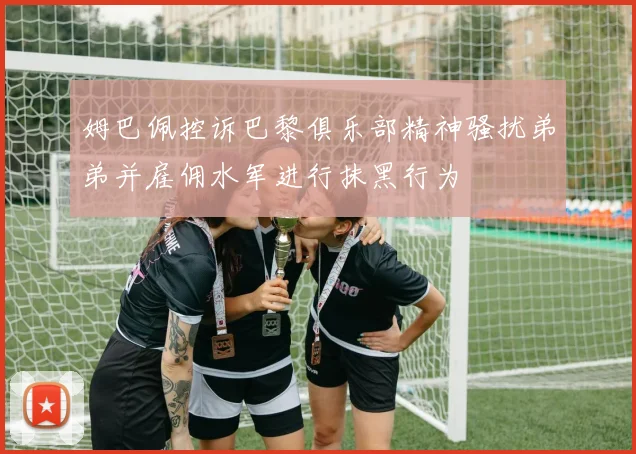 姆巴佩控诉巴黎俱乐部精神骚扰弟弟并雇佣水军进行抹黑行为