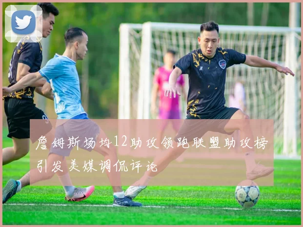 詹姆斯场均12助攻领跑联盟助攻榜引发美媒调侃评论