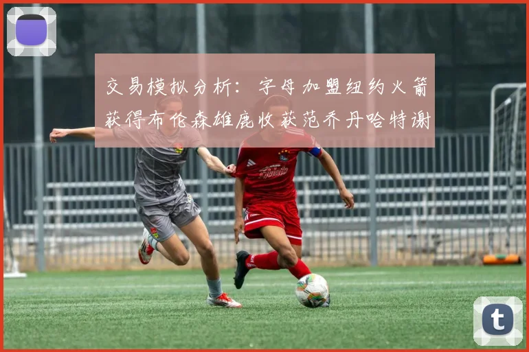 交易模拟分析：字母加盟纽约火箭获得布伦森雄鹿收获范乔丹哈特谢泼德等球员