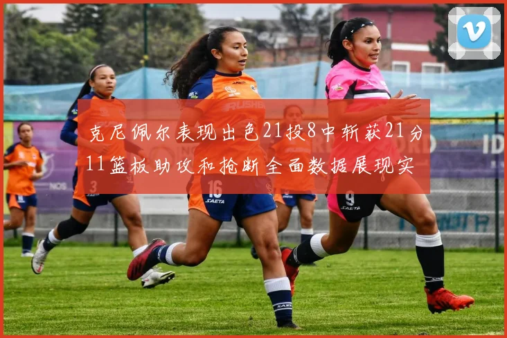 克尼佩尔表现出色21投8中斩获21分11篮板助攻和抢断全面数据展现实力
