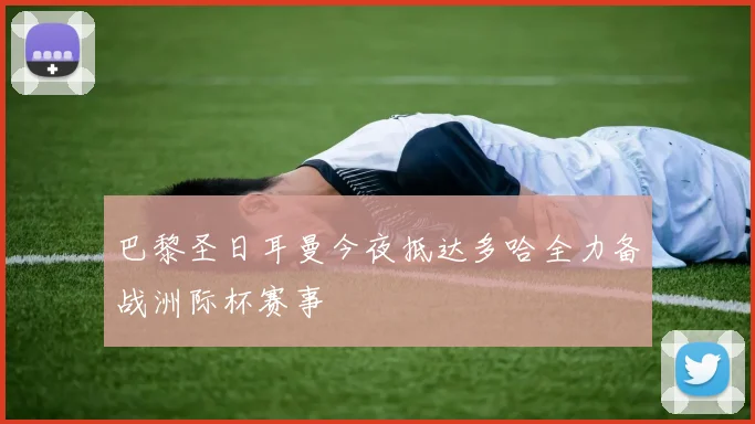 巴黎圣日耳曼今夜抵达多哈全力备战洲际杯赛事