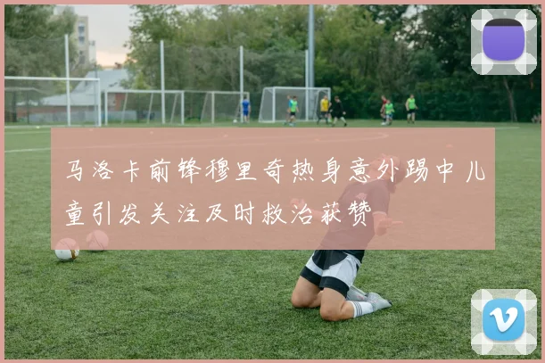 马洛卡前锋穆里奇热身意外踢中儿童引发关注及时救治获赞