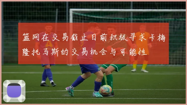 篮网在交易截止日前积极寻求卡梅隆托马斯的交易机会与可能性