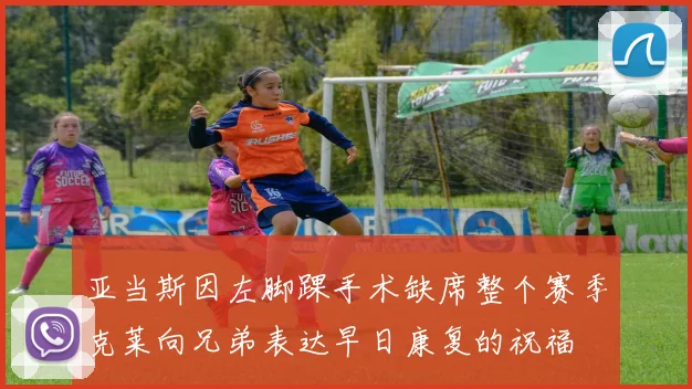 亚当斯因左脚踝手术缺席整个赛季克莱向兄弟表达早日康复的祝福