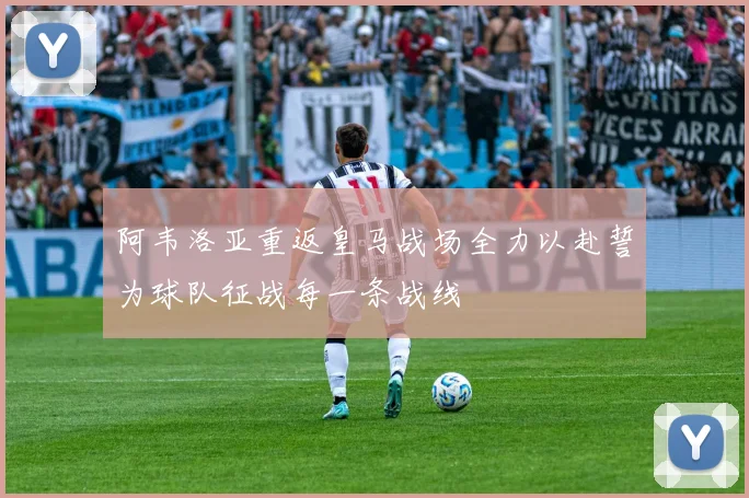 阿韦洛亚重返皇马战场全力以赴誓为球队征战每一条战线