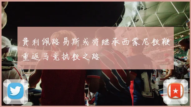 费利佩路易斯或将继承西蒙尼教鞭重返马竞执教之路